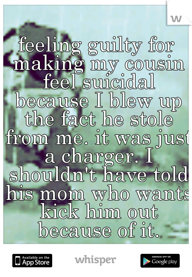 feeling guilty for making my cousin feel suicidal because I blew up the fact he stole from me. it was just a charger. I shouldn't have told his mom who wants kick him out because of it.