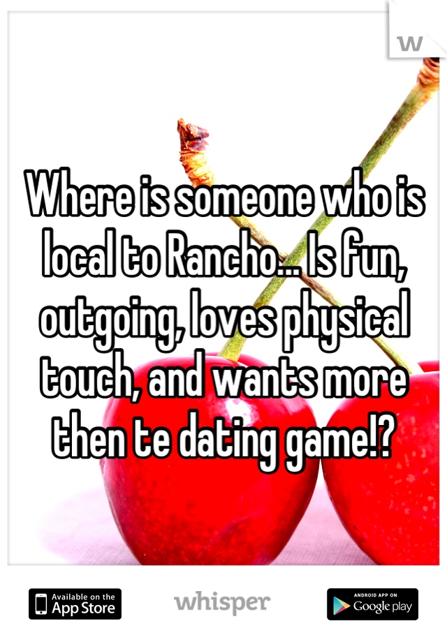 Where is someone who is local to Rancho... Is fun, outgoing, loves physical touch, and wants more then te dating game!?