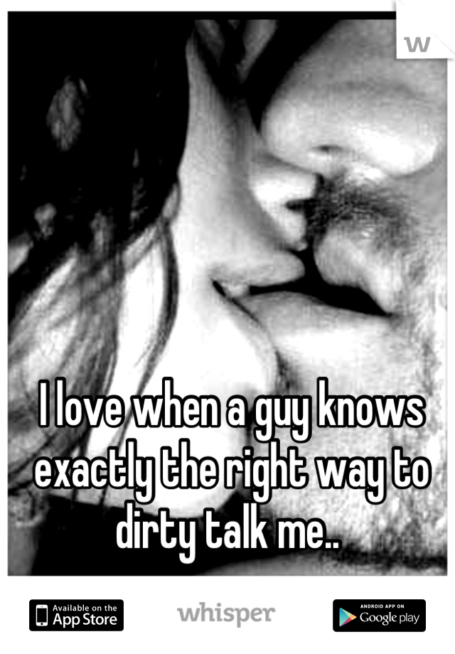 I love when a guy knows exactly the right way to dirty talk me.. 