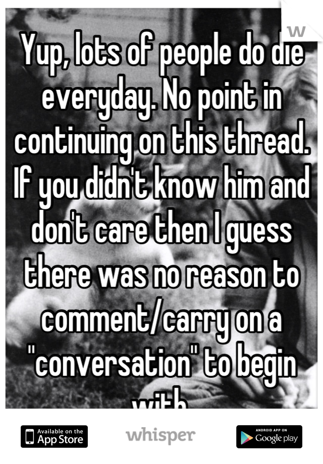 Yup, lots of people do die everyday. No point in continuing on this thread. If you didn't know him and don't care then I guess there was no reason to comment/carry on a "conversation" to begin with.
