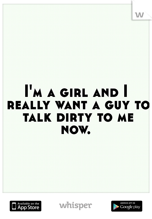 I'm a girl and I really want a guy to talk dirty to me now. 