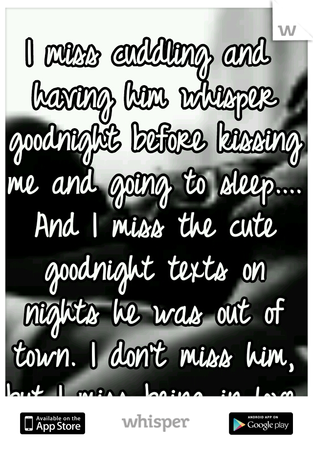 I miss cuddling and having him whisper goodnight before kissing me and going to sleep.... And I miss the cute goodnight texts on nights he was out of town. I don't miss him, but I miss being in love.