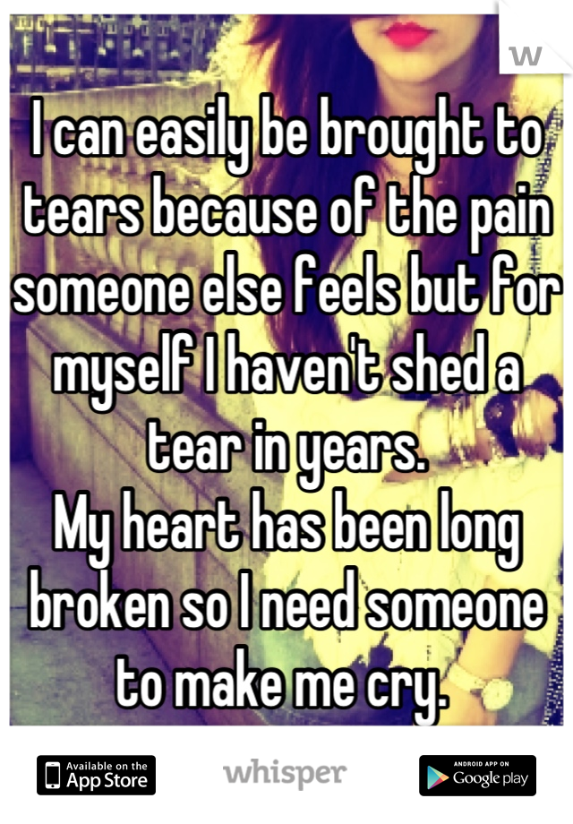I can easily be brought to tears because of the pain someone else feels but for myself I haven't shed a tear in years. 
My heart has been long broken so I need someone to make me cry. 