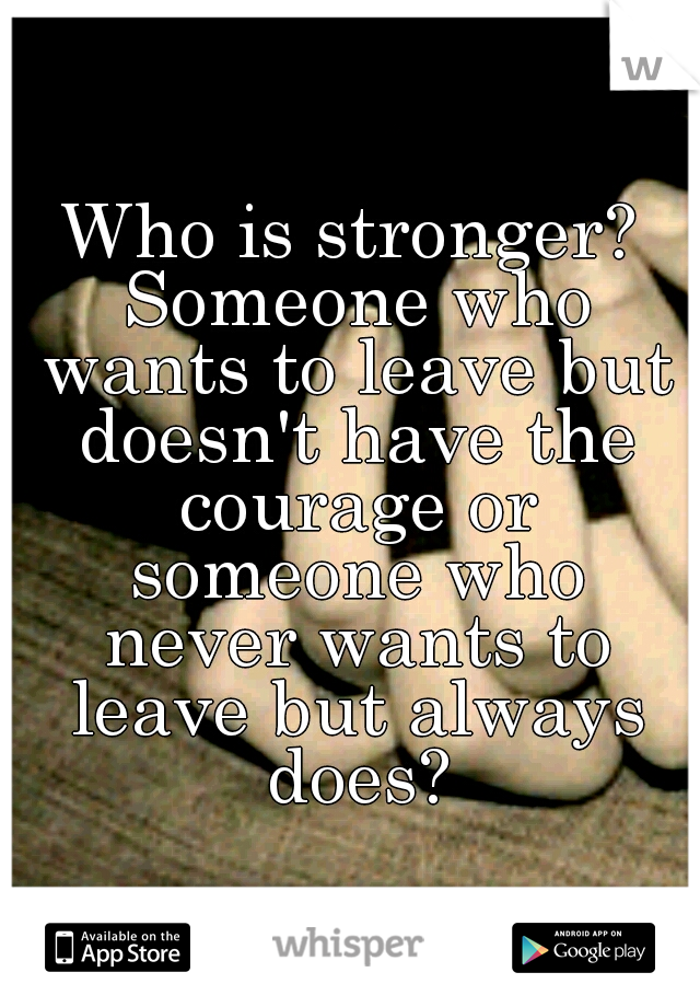Who is stronger? Someone who wants to leave but doesn't have the courage or someone who never wants to leave but always does?