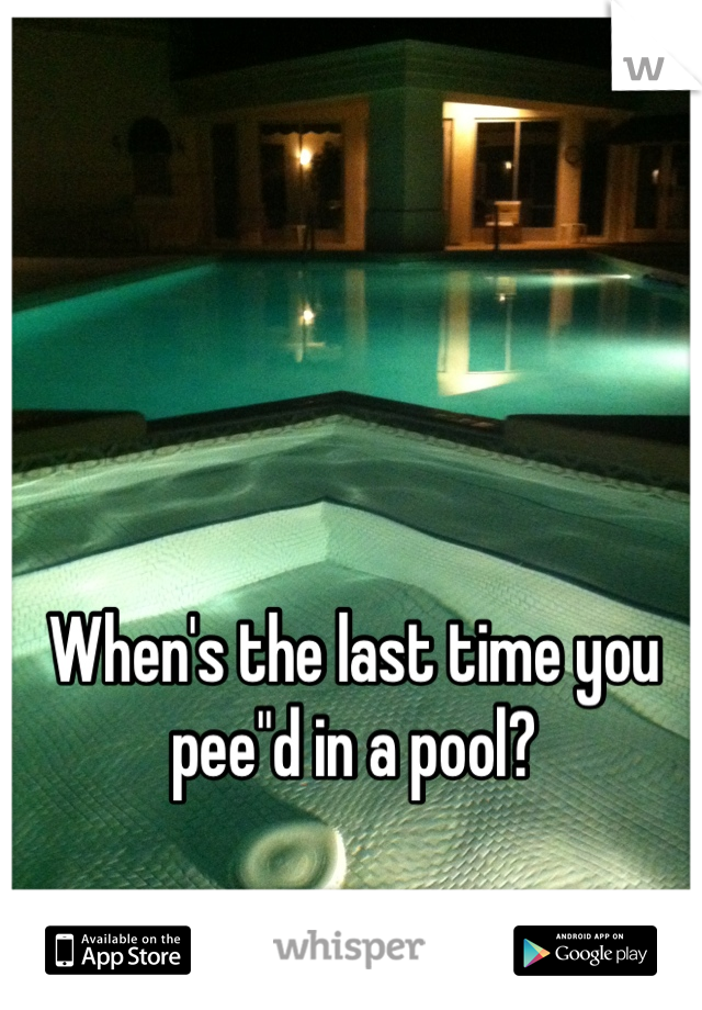 When's the last time you pee"d in a pool?