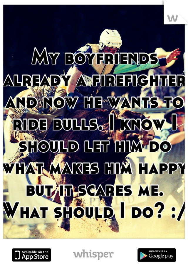 My boyfriends already a firefighter and now he wants to ride bulls. I know I should let him do what makes him happy but it scares me. What should I do? :/