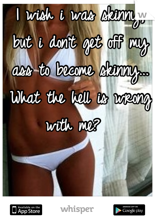 I wish i was skinny, but i don't get off my ass to become skinny... What the hell is wrong with me?  