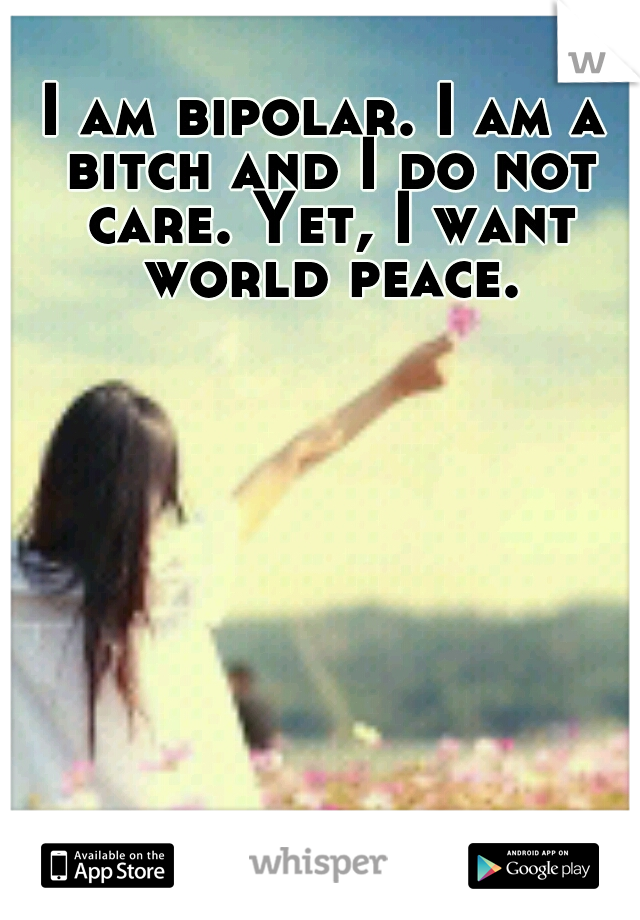I am bipolar. I am a bitch and I do not care. Yet, I want world peace.