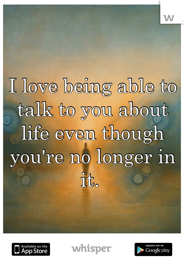 I love being able to talk to you about life even though you're no longer in it. 