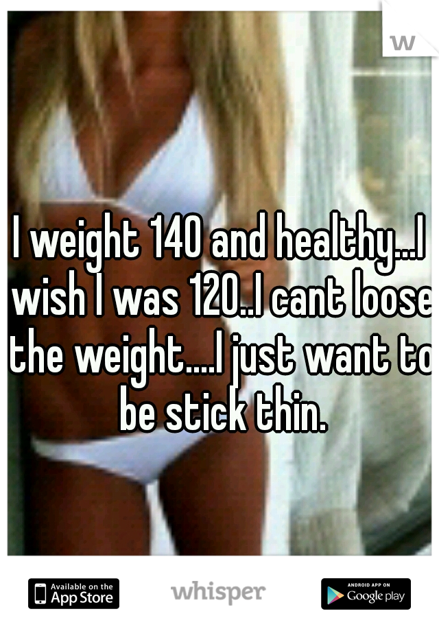 I weight 140 and healthy...I wish I was 120..I cant loose the weight....I just want to be stick thin.