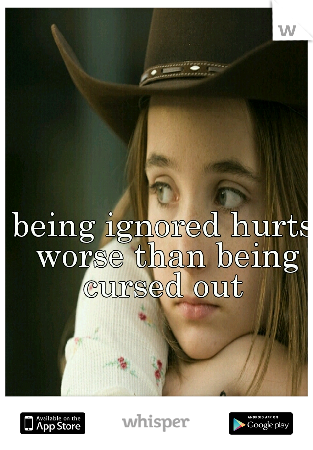 being ignored hurts worse than being cursed out 