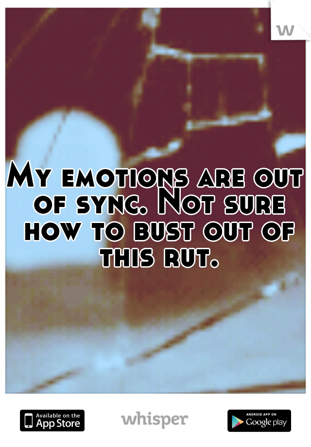 My emotions are out of sync. Not sure how to bust out of this rut.