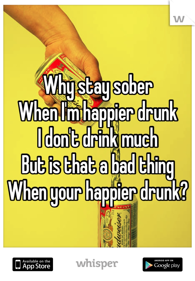 Why stay sober
When I'm happier drunk  
I don't drink much 
But is that a bad thing
When your happier drunk?
