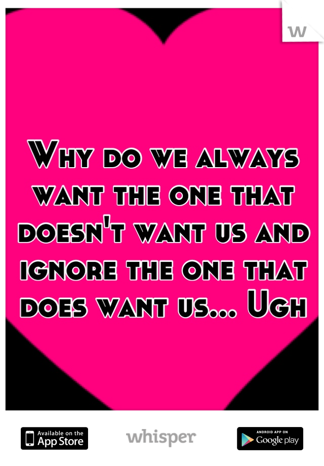 Why do we always want the one that doesn't want us and ignore the one that does want us... Ugh