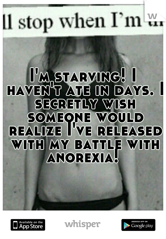 I'm starving! I haven't ate in days. I secretly wish someone would realize I've released with my battle with anorexia! 