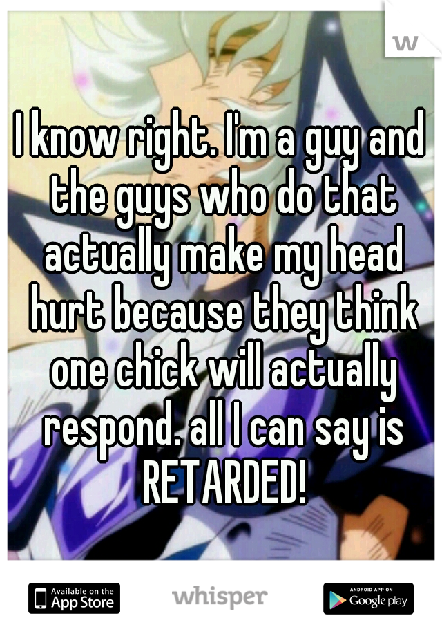 I know right. I'm a guy and the guys who do that actually make my head hurt because they think one chick will actually respond. all I can say is RETARDED!