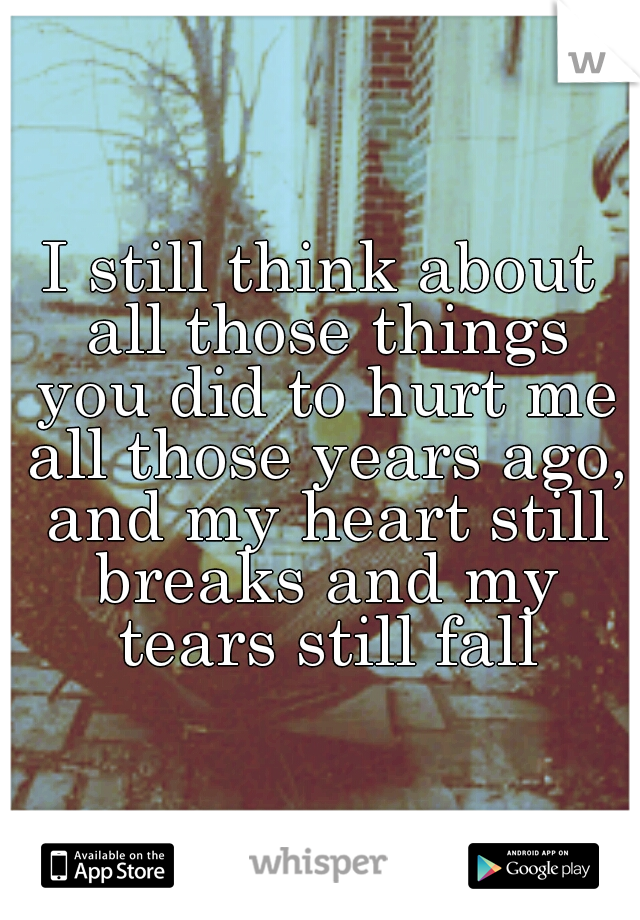 I still think about all those things you did to hurt me all those years ago, and my heart still breaks and my tears still fall