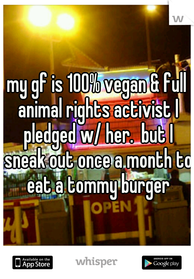 my gf is 100% vegan & full animal rights activist I pledged w/ her.  but I sneak out once a month to eat a tommy burger