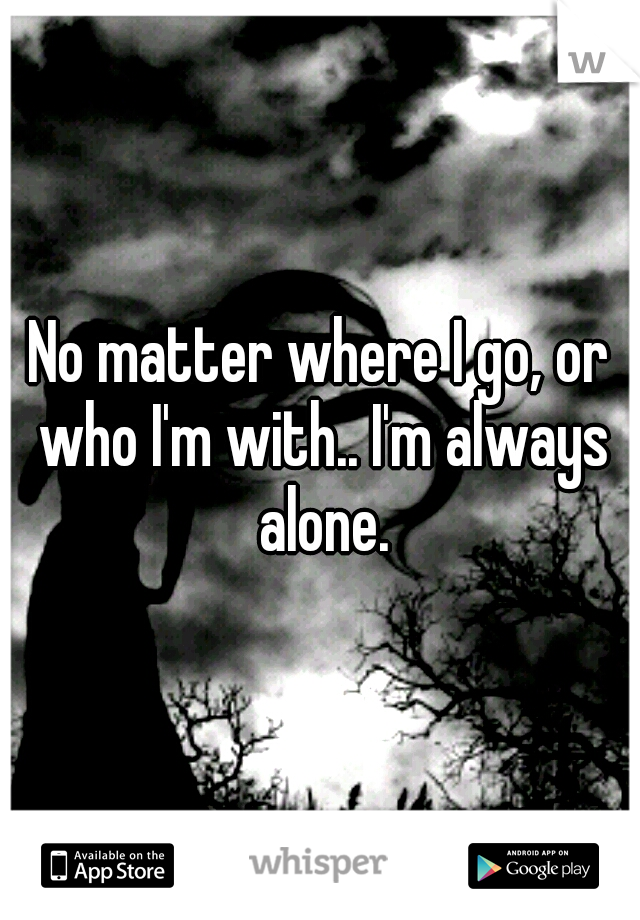 No matter where I go, or who I'm with.. I'm always alone.