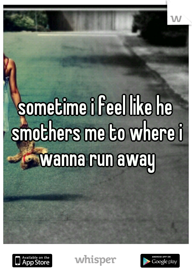 sometime i feel like he smothers me to where i wanna run away