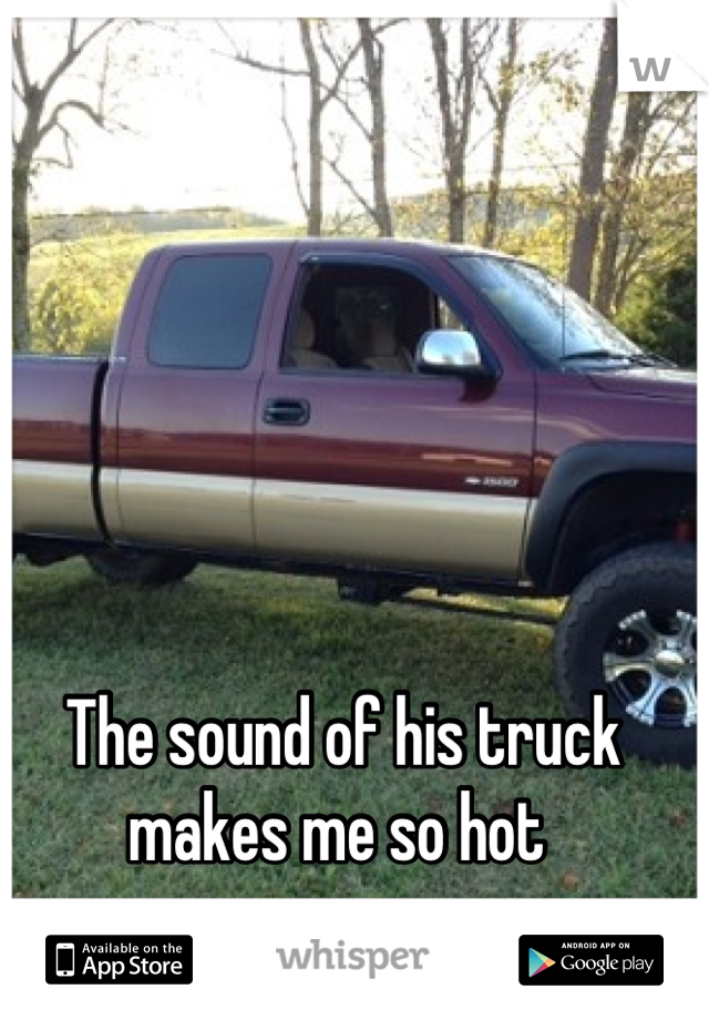 The sound of his truck makes me so hot 