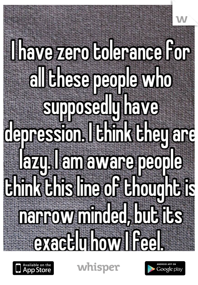 I have zero tolerance for all these people who supposedly have depression. I think they are lazy. I am aware people think this line of thought is narrow minded, but its exactly how I feel. 