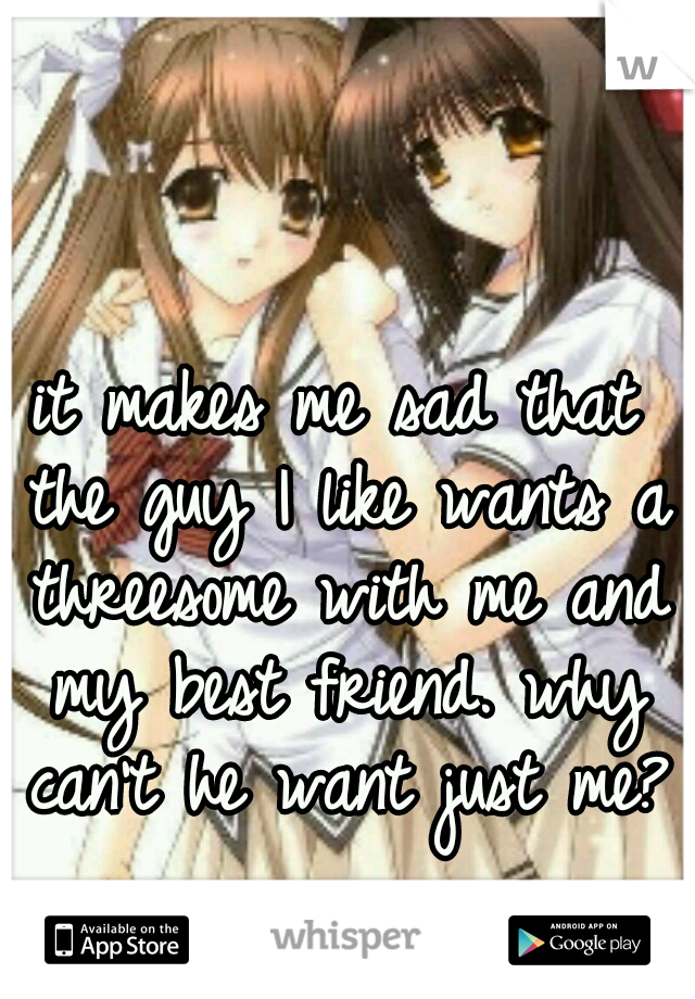 it makes me sad that the guy I like wants a threesome with me and my best friend. why can't he want just me?
