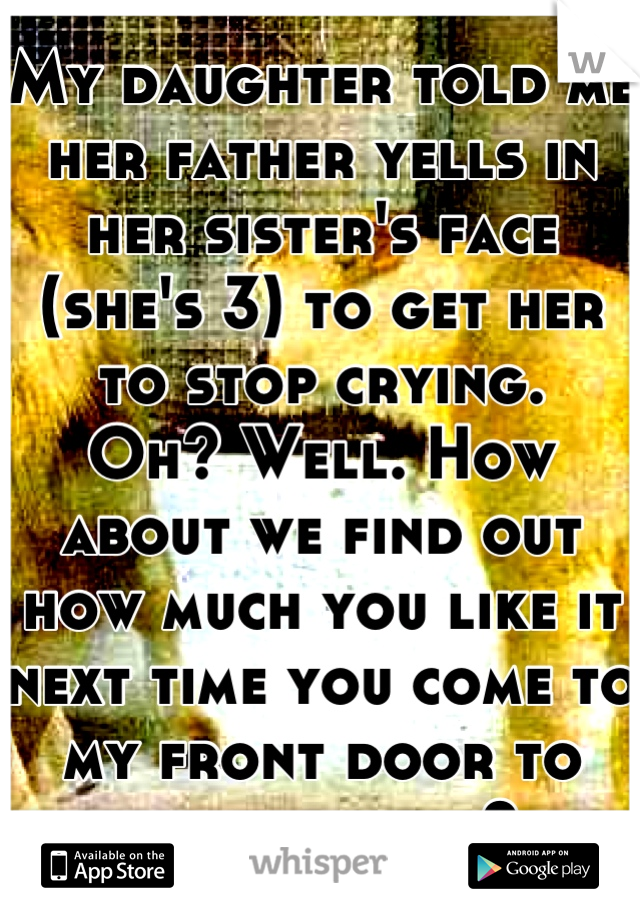 My daughter told me her father yells in her sister's face (she's 3) to get her to stop crying. 
Oh? Well. How about we find out how much you like it next time you come to my front door to pick them up?