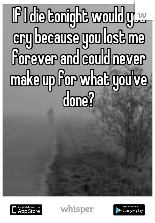 If I die tonight would you cry because you lost me forever and could never make up for what you've done?