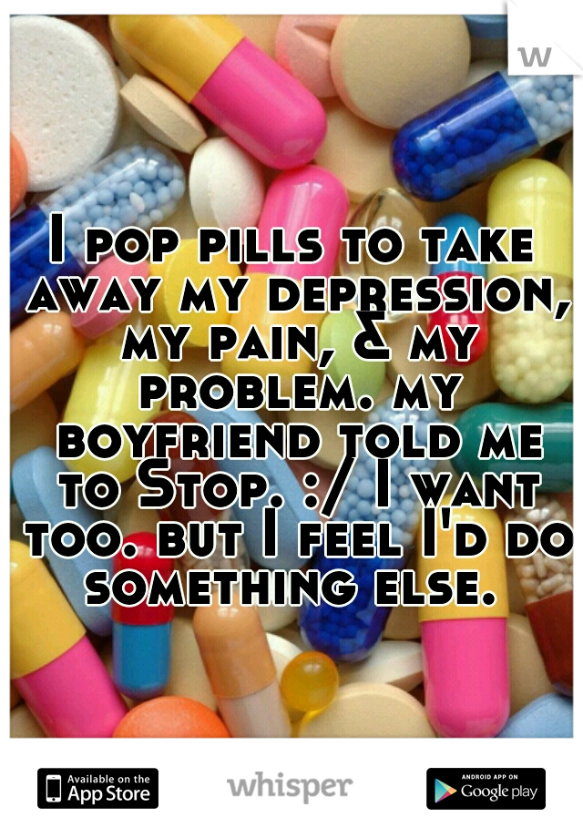 I pop pills to take away my depression, my pain, & my problem. my boyfriend told me to Stop. :/ I want too. but I feel I'd do something else. 