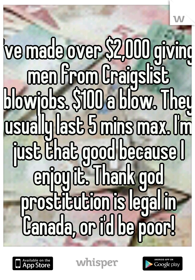 I've made over $2,000 giving men from Craigslist blowjobs. $100 a blow. They usually last 5 mins max. I'm just that good because I enjoy it. Thank god prostitution is legal in Canada, or i'd be poor!