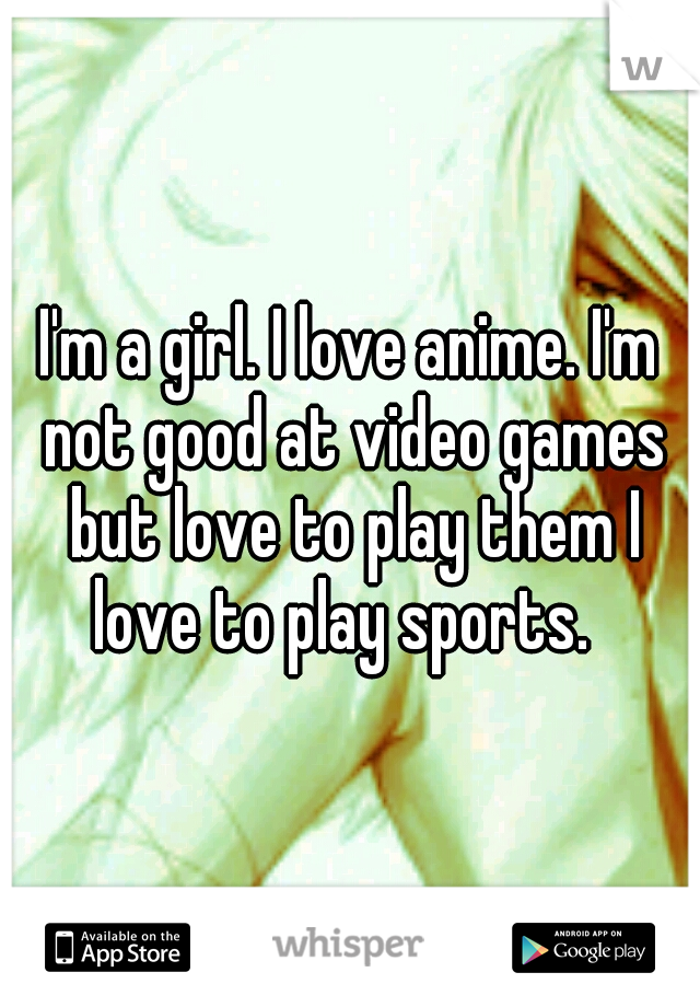 I'm a girl. I love anime. I'm not good at video games but love to play them I love to play sports.  