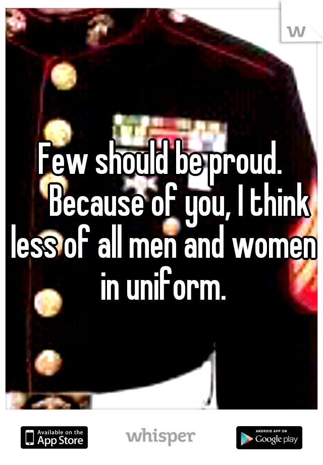 Few should be proud. 

Because of you, I think less of all men and women in uniform.
