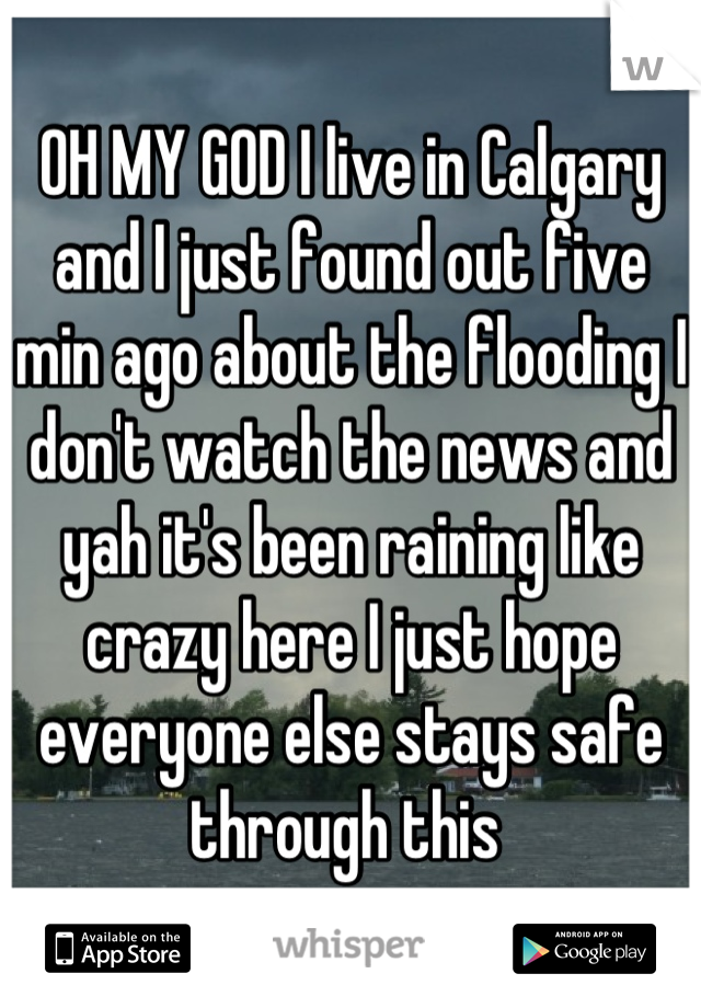 OH MY GOD I live in Calgary and I just found out five min ago about the flooding I don't watch the news and yah it's been raining like crazy here I just hope everyone else stays safe through this 