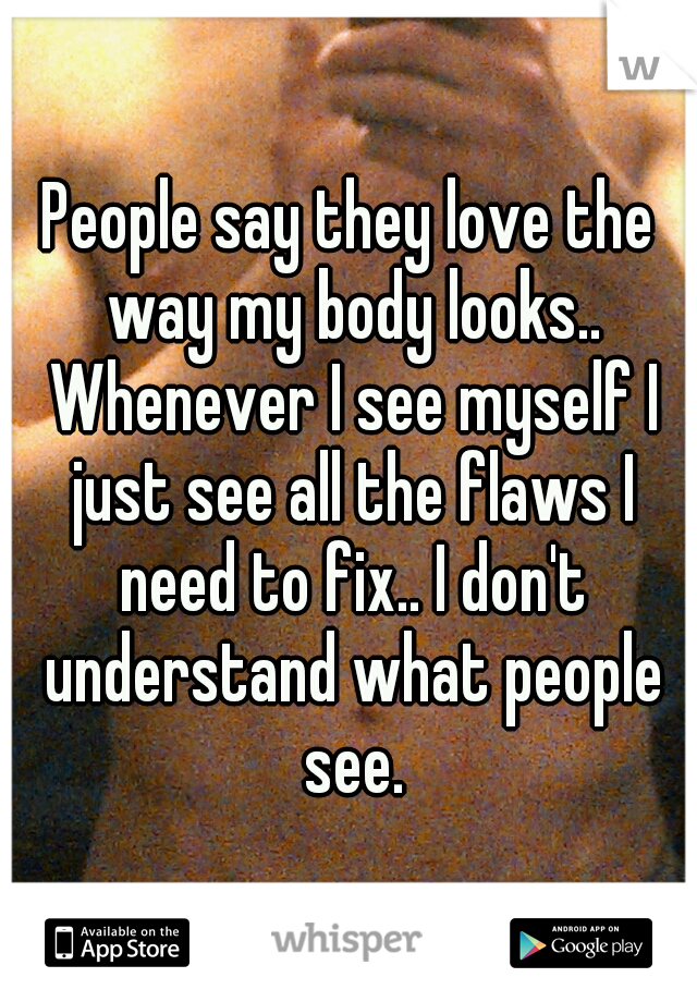 People say they love the way my body looks.. Whenever I see myself I just see all the flaws I need to fix.. I don't understand what people see.