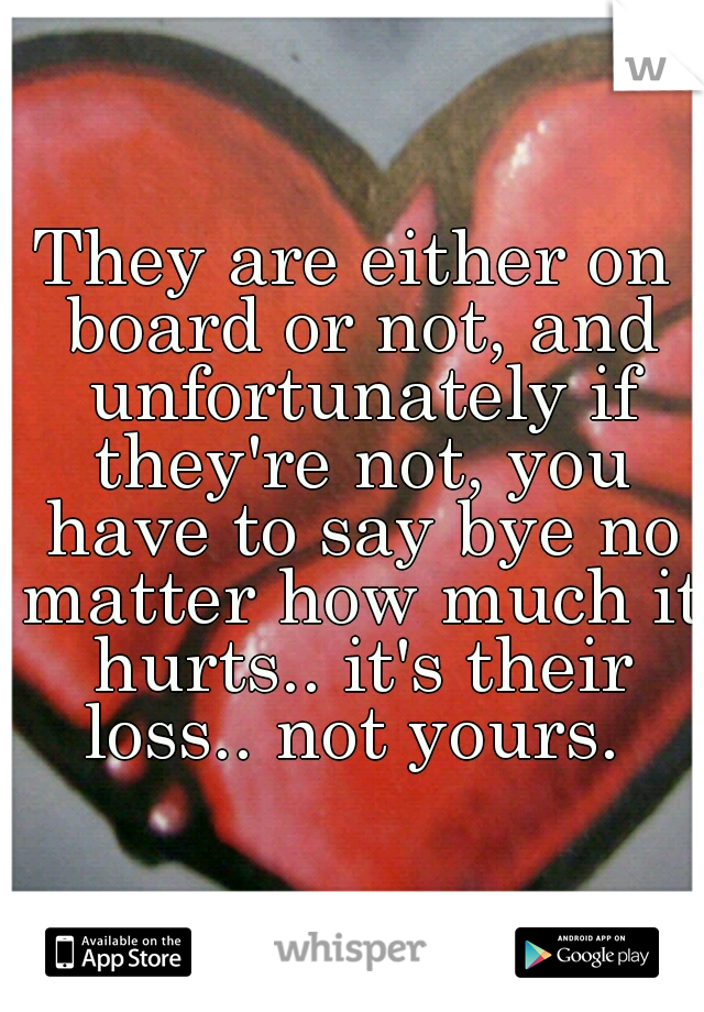 They are either on board or not, and unfortunately if they're not, you have to say bye no matter how much it hurts.. it's their loss.. not yours. 