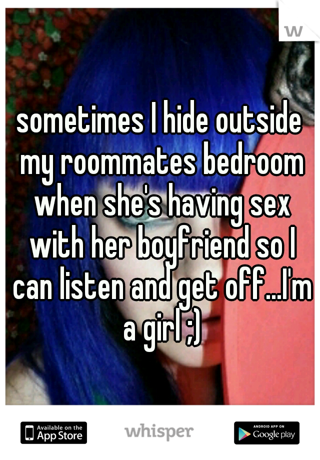 sometimes I hide outside my roommates bedroom when she's having sex with her boyfriend so I can listen and get off...I'm a girl ;)