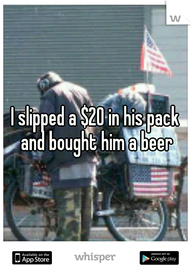 I slipped a $20 in his pack and bought him a beer