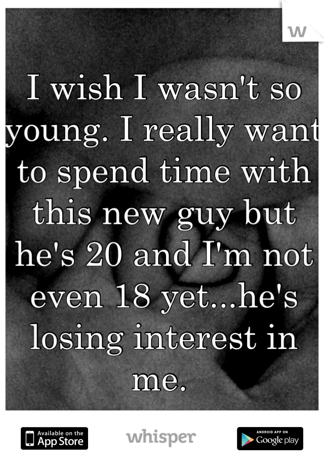I wish I wasn't so young. I really want to spend time with this new guy but he's 20 and I'm not even 18 yet...he's losing interest in me. 