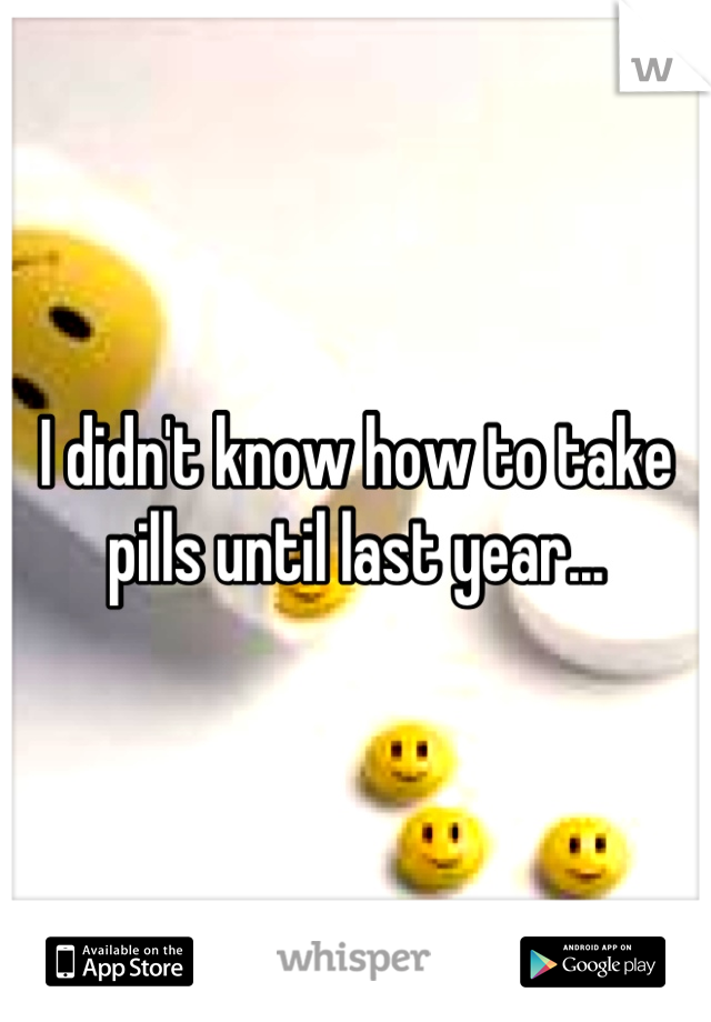 I didn't know how to take pills until last year...