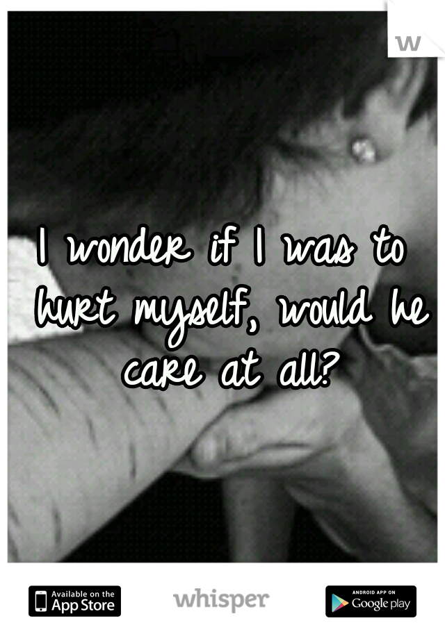 I wonder if I was to hurt myself, would he care at all?
