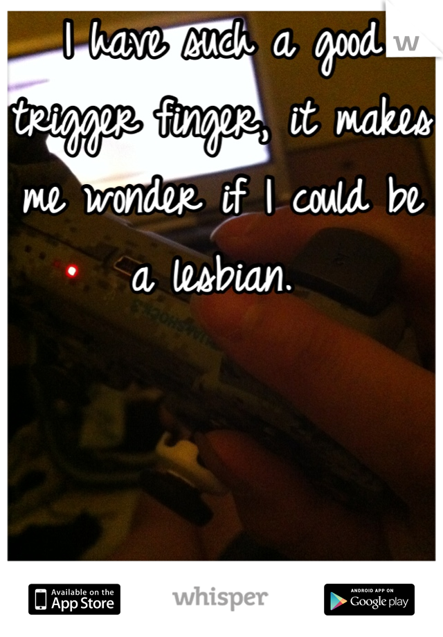 I have such a good trigger finger, it makes me wonder if I could be a lesbian. 
