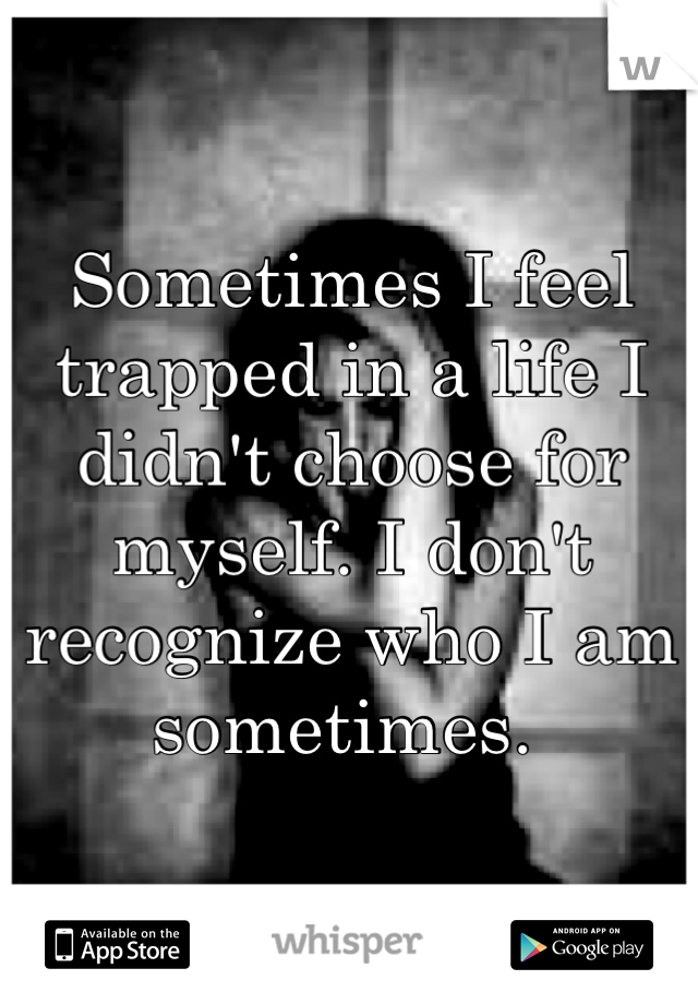 Sometimes I feel trapped in a life I didn't choose for myself. I don't recognize who I am sometimes. 