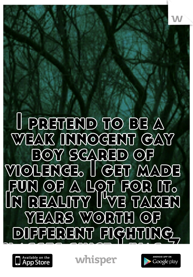 I pretend to be a weak innocent gay boy scared of violence. I get made fun of a lot for it. In reality I've taken years worth of different fighting classes since I was 7. I'm 20 now.