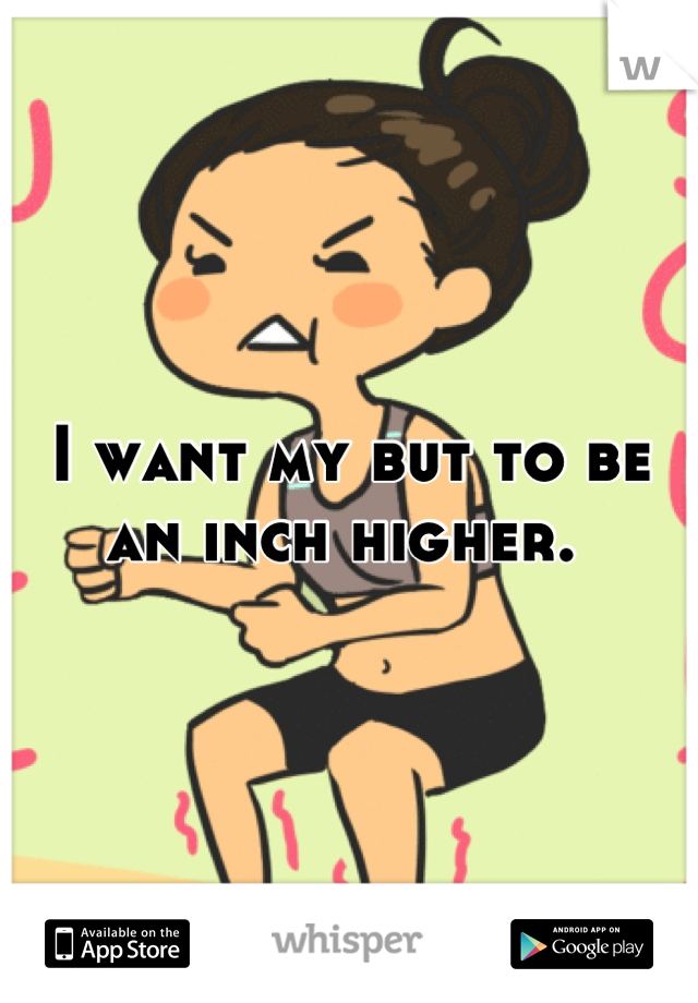 I want my but to be an inch higher. 
