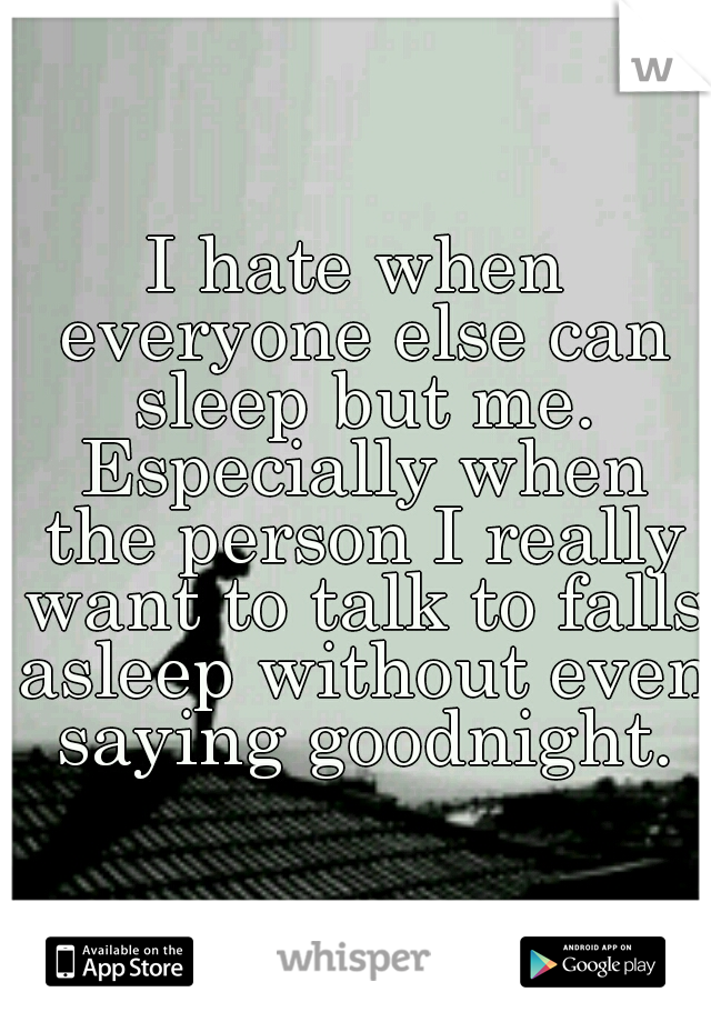 I hate when everyone else can sleep but me. Especially when the person I really want to talk to falls asleep without even saying goodnight.