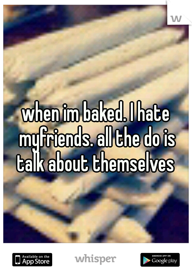 when im baked. I hate myfriends. all the do is talk about themselves 