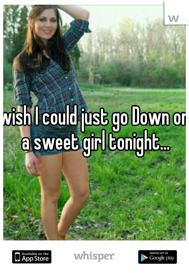 wish I could just go Down on a sweet girl tonight...