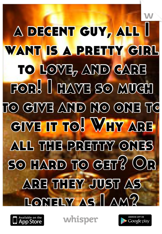 a decent guy, all I want is a pretty girl to love, and care for! I have so much to give and no one to give it to! Why are all the pretty ones so hard to get? Or are they just as lonely as I am?