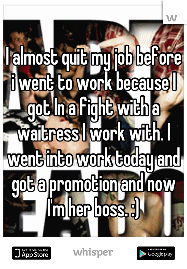 I almost quit my job before i went to work because I got In a fight with a waitress I work with. I went into work today and got a promotion and now I'm her boss. :)